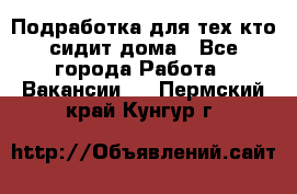 Подработка для тех,кто сидит дома - Все города Работа » Вакансии   . Пермский край,Кунгур г.